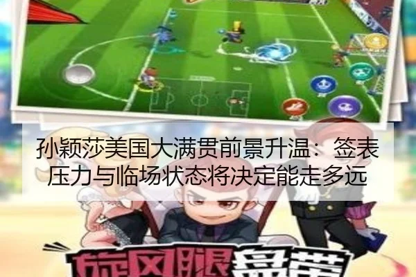孙颖莎美国大满贯前景升温：签表压力与临场状态将决定能走多远